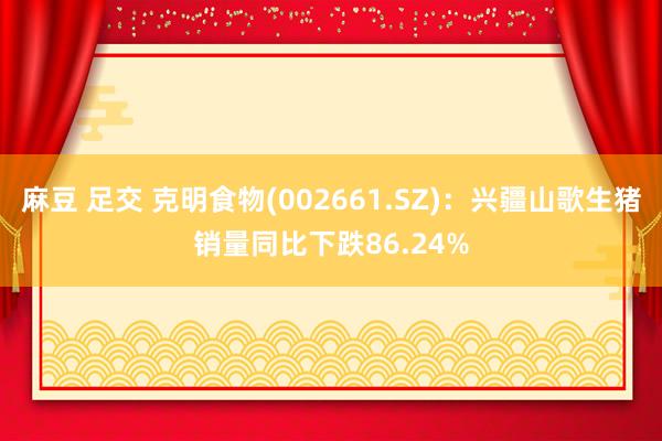 麻豆 足交 克明食物(002661.SZ)：兴疆山歌生猪销量同比下跌86.24%