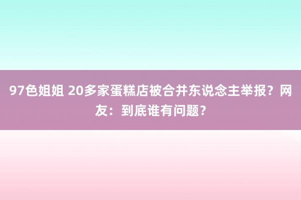 97色姐姐 20多家蛋糕店被合并东说念主举报？网友：到底谁有问题？