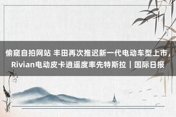 偷窥自拍网站 丰田再次推迟新一代电动车型上市，Rivian电动皮卡逍遥度率先特斯拉｜国际日报