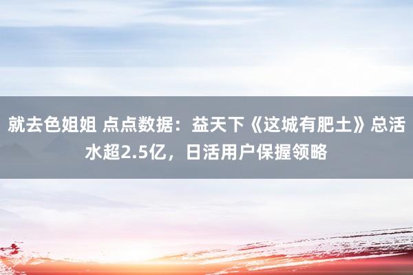 就去色姐姐 点点数据：益天下《这城有肥土》总活水超2.5亿，日活用户保握领略