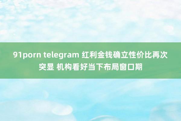 91porn telegram 红利金钱确立性价比再次突显 机构看好当下布局窗口期