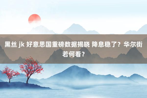 黑丝 jk 好意思国重磅数据揭晓 降息稳了？华尔街若何看？