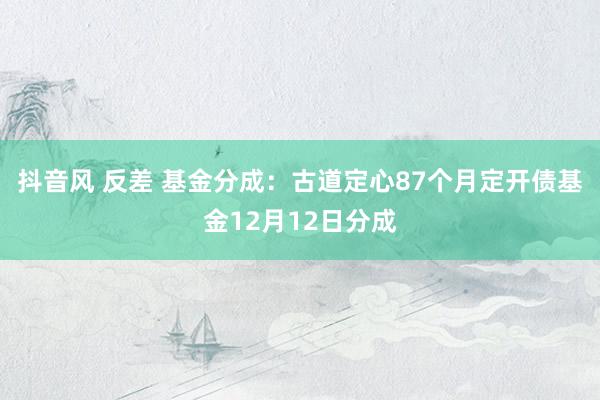 抖音风 反差 基金分成：古道定心87个月定开债基金12月12日分成