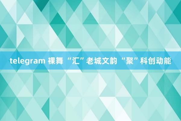 telegram 裸舞 “汇”老城文韵 “聚”科创动能