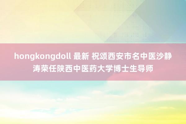 hongkongdoll 最新 祝颂西安市名中医沙静涛荣任陕西中医药大学博士生导师