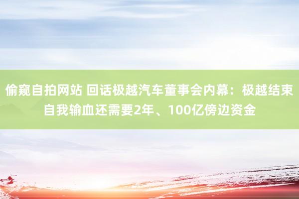 偷窥自拍网站 回话极越汽车董事会内幕：极越结束自我输血还需要2年、100亿傍边资金