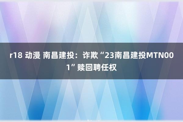 r18 动漫 南昌建投：诈欺“23南昌建投MTN001”赎回聘任权