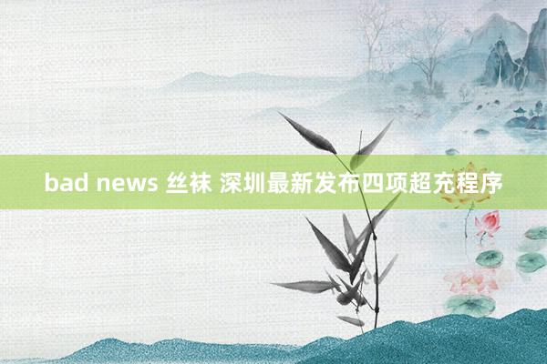 bad news 丝袜 深圳最新发布四项超充程序