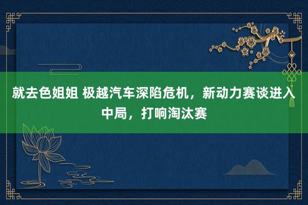 就去色姐姐 极越汽车深陷危机，新动力赛谈进入中局，打响淘汰赛