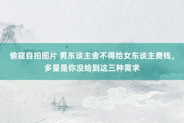 偷窥自拍图片 男东谈主舍不得给女东谈主费钱，多量是你没给到这三种需求