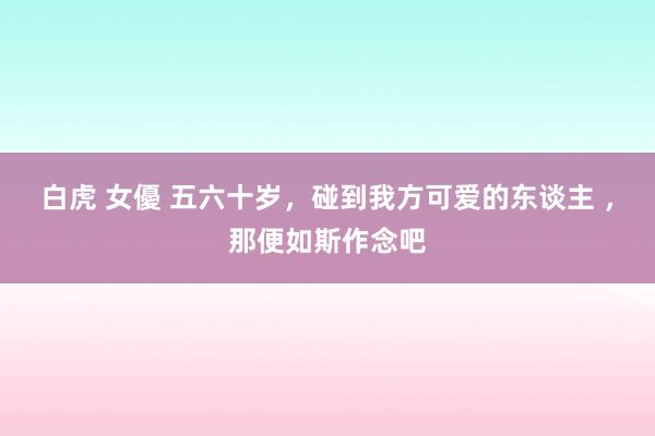 白虎 女優 五六十岁，碰到我方可爱的东谈主 ，那便如斯作念吧