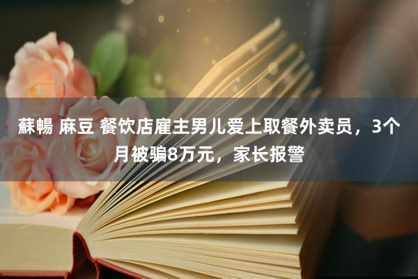 蘇暢 麻豆 餐饮店雇主男儿爱上取餐外卖员，3个月被骗8万元，家长报警