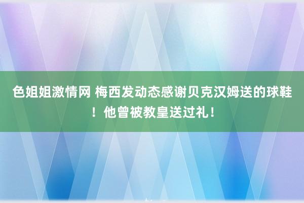 色姐姐激情网 梅西发动态感谢贝克汉姆送的球鞋！他曾被教皇送过礼！