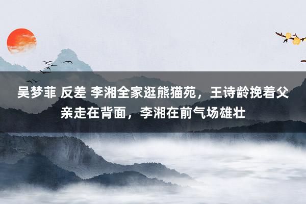 吴梦菲 反差 李湘全家逛熊猫苑，王诗龄挽着父亲走在背面，李湘在前气场雄壮