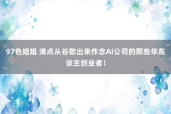 97色姐姐 清点从谷歌出来作念AI公司的那些华东谈主创业者！