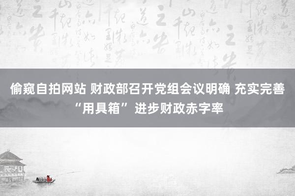 偷窥自拍网站 财政部召开党组会议明确 充实完善“用具箱” 进步财政赤字率