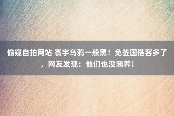 偷窥自拍网站 寰宇乌鸦一般黑！免签国搭客多了，网友发现：他们也没涵养！