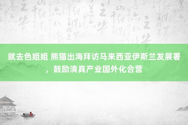 就去色姐姐 熊猫出海拜访马来西亚伊斯兰发展署，鼓励清真产业国外化合营