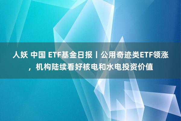 人妖 中国 ETF基金日报丨公用奇迹类ETF领涨，机构陆续看好核电和水电投资价值