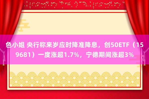 色小姐 央行称来岁应时降准降息，创50ETF（159681）一度涨超1.7%，宁德期间涨超3%