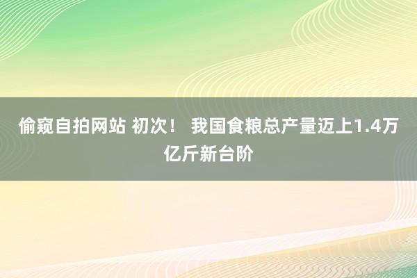 偷窥自拍网站 初次！ 我国食粮总产量迈上1.4万亿斤新台阶