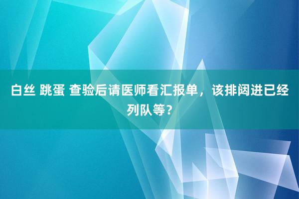 白丝 跳蛋 查验后请医师看汇报单，该排闼进已经列队等？