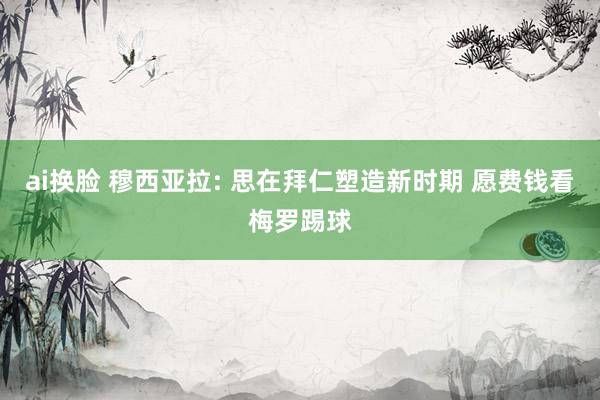 ai换脸 穆西亚拉: 思在拜仁塑造新时期 愿费钱看梅罗踢球