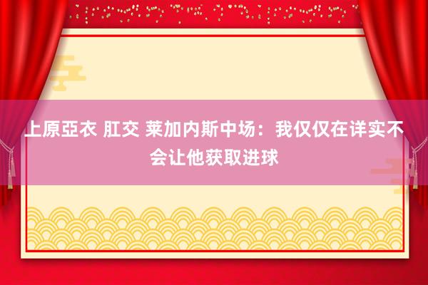 上原亞衣 肛交 莱加内斯中场：我仅仅在详实　不会让他获取进球