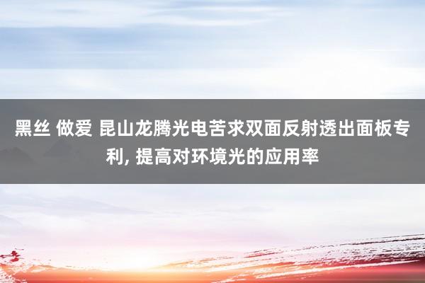 黑丝 做爱 昆山龙腾光电苦求双面反射透出面板专利， 提高对环境光的应用率