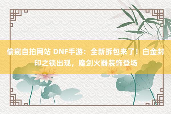 偷窥自拍网站 DNF手游：全新拆包来了！白金封印之锁出现，魔剑火器装饰登场