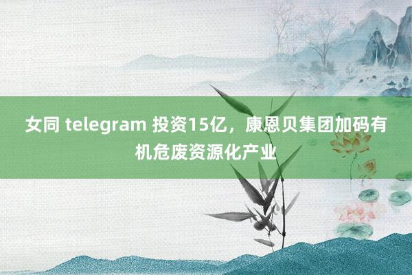 女同 telegram 投资15亿，康恩贝集团加码有机危废资源化产业