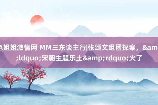 色姐姐激情网 MM三东谈主行|张颂文组团探案，&ldquo;宋朝主题乐土&rdquo;火了