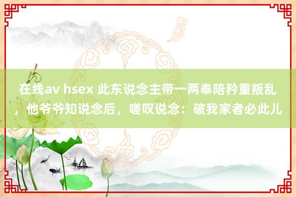 在线av hsex 此东说念主带一两奉陪矜重叛乱，他爷爷知说念后，嗟叹说念：破我家者必此儿