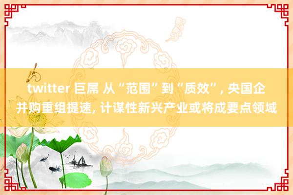 twitter 巨屌 从“范围”到“质效”， 央国企并购重组提速， 计谋性新兴产业或将成要点领域