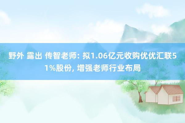 野外 露出 传智老师: 拟1.06亿元收购优优汇联51%股份， 增强老师行业布局