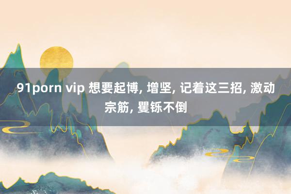 91porn vip 想要起博， 增坚， 记着这三招， 激动宗筋， 矍铄不倒