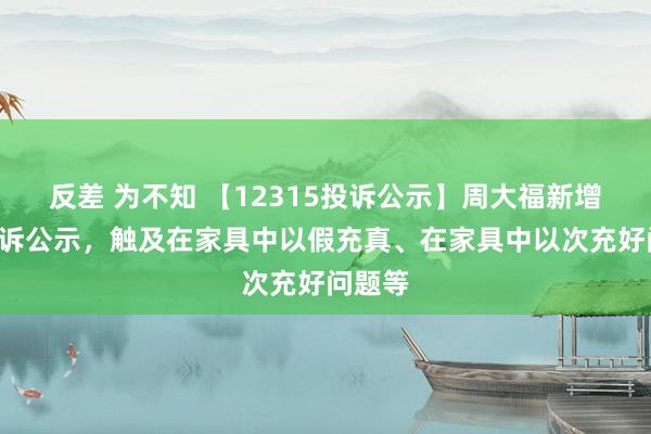 反差 为不知 【12315投诉公示】周大福新增8件投诉公示，触及在家具中以假充真、在家具中以次充好问题等