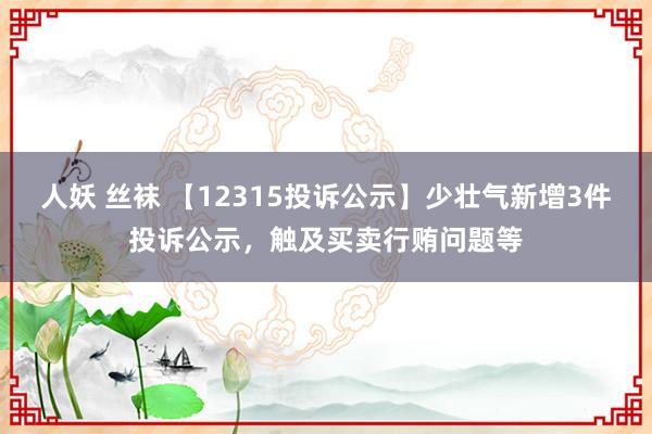 人妖 丝袜 【12315投诉公示】少壮气新增3件投诉公示，触及买卖行贿问题等