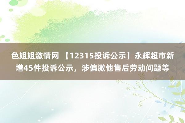 色姐姐激情网 【12315投诉公示】永辉超市新增45件投诉公示，涉偏激他售后劳动问题等