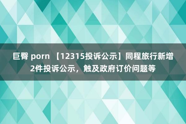 巨臀 porn 【12315投诉公示】同程旅行新增2件投诉公示，触及政府订价问题等