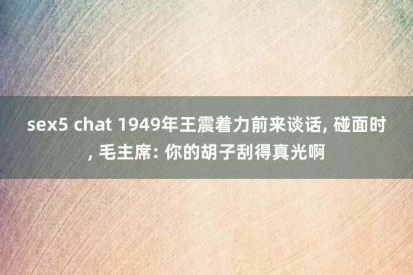 sex5 chat 1949年王震着力前来谈话， 碰面时， 毛主席: 你的胡子刮得真光啊