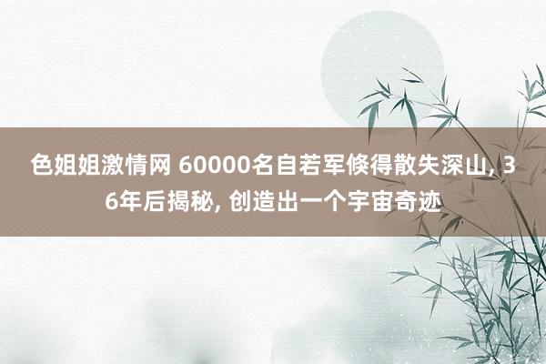 色姐姐激情网 60000名自若军倏得散失深山， 36年后揭秘， 创造出一个宇宙奇迹