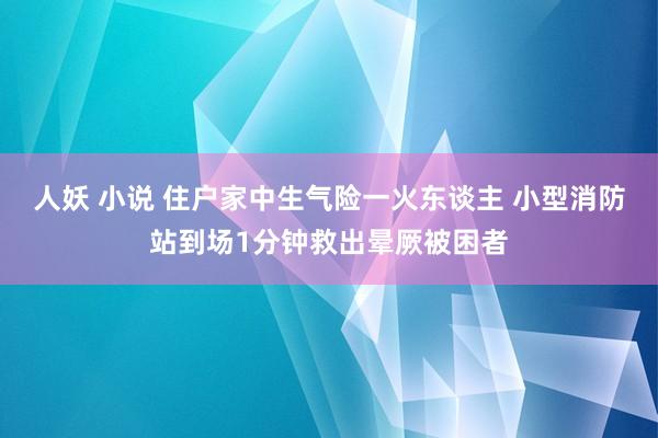 人妖 小说 住户家中生气险一火东谈主 小型消防站到场1分钟救出晕厥被困者