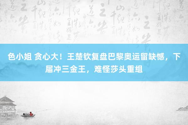 色小姐 贪心大！王楚钦复盘巴黎奥运留缺憾，下届冲三金王，难怪莎头重组