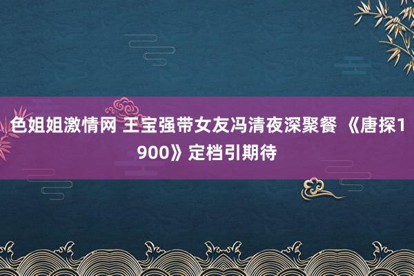 色姐姐激情网 王宝强带女友冯清夜深聚餐 《唐探1900》定档引期待