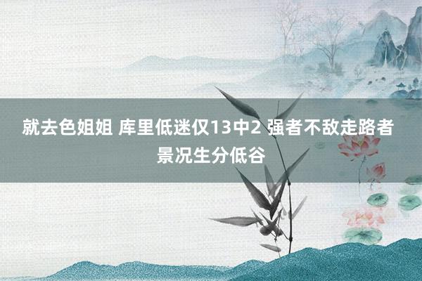 就去色姐姐 库里低迷仅13中2 强者不敌走路者 景况生分低谷