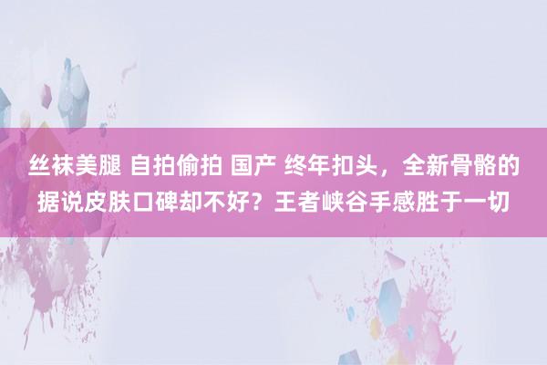 丝袜美腿 自拍偷拍 国产 终年扣头，全新骨骼的据说皮肤口碑却不好？王者峡谷手感胜于一切