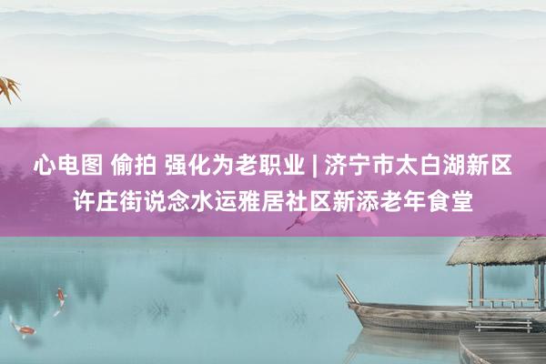 心电图 偷拍 强化为老职业 | 济宁市太白湖新区许庄街说念水运雅居社区新添老年食堂