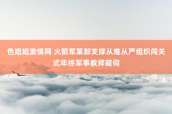 色姐姐激情网 火箭军某部支撑从难从严组织闯关式年终军事教师窥伺