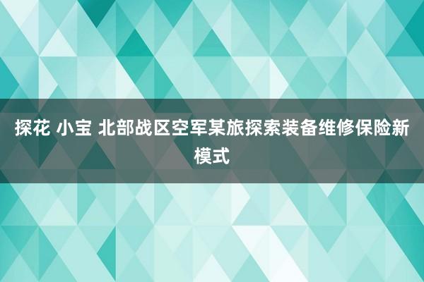 探花 小宝 北部战区空军某旅探索装备维修保险新模式